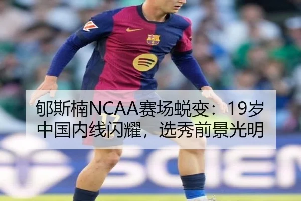 郇斯楠NCAA赛场蜕变：19岁中国内线闪耀，选秀前景光明